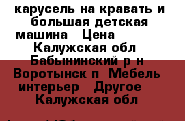 карусель на кравать и большая детская машина › Цена ­ 3 000 - Калужская обл., Бабынинский р-н, Воротынск п. Мебель, интерьер » Другое   . Калужская обл.